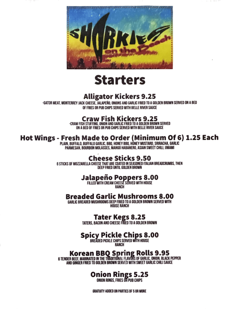Sharkies on the beach surfside beach texas Starters MenuAlligator Kickers 9.25GATOR MEAT, MONTERREY JACK CHEESE, JALAPENO, ONIONS AND GARLIC FRIED TO A GOLDEN BROWN SERVED ON A BED OF FRIES OR PUB CHIPS SERVED WITH BELLE RIVER SAUCECraw Fish Kickers 9.25CRAW FISH STUFFING, ONION AND GARLIC FRIED TO A GOLDEN BROWN SERVED ON A BED OF FRIES OR PUB CHIPS SERVED WITH BELLE RIVER SAUCEHot Wings - Fresh Made to Order (Minimum Of of 6) 1.25 EachPLAIN, BUFFALO, BUFFALO GARLIC, BBQ, HONEY BBO, HONEY MUSTARD, SRIRACHA, GARLIC PARMESAN, BOURBON MOLASSES, MANGO HABANERO, ASIAN SWEET CHILI, UMAMiCheese Sticks 9.506 STICKS OF MOZZARELLA CHEESE THAT ARE COATED IN SEASONED ITALIAN BREADCRUMBS, THEN DEEP FRIED UNTIL GOLDEN BROWNJalapeno Poppers 8.00FILLED WITH CREAM CHEESE SERVED WITH HOUSE RANCHBreaded Garlic Mushrooms 8.00GARLIC BREADED MUSHROOMS OO GOLDEN BROWN SERVED WITHTater Kegs 8.25TATERS, BACON AND CHEESE FRIED TO A GOLDEN BROWNSpicy Pickle Chips 8.00PICKLE CHIPS SERVED WITH HOUSE RANCHKorean BBQ Spring Rolls 9.956 TENDER BEEF. MeATED IN THE T! nal FL a n ac GARLIC, ONION, BLACK PEPPER
AND GINGER FRIED SWEET GARLIC CHILI SAUCEOnion Rings 5.25ONION RINGS, FRIES OR PUB CHIPS