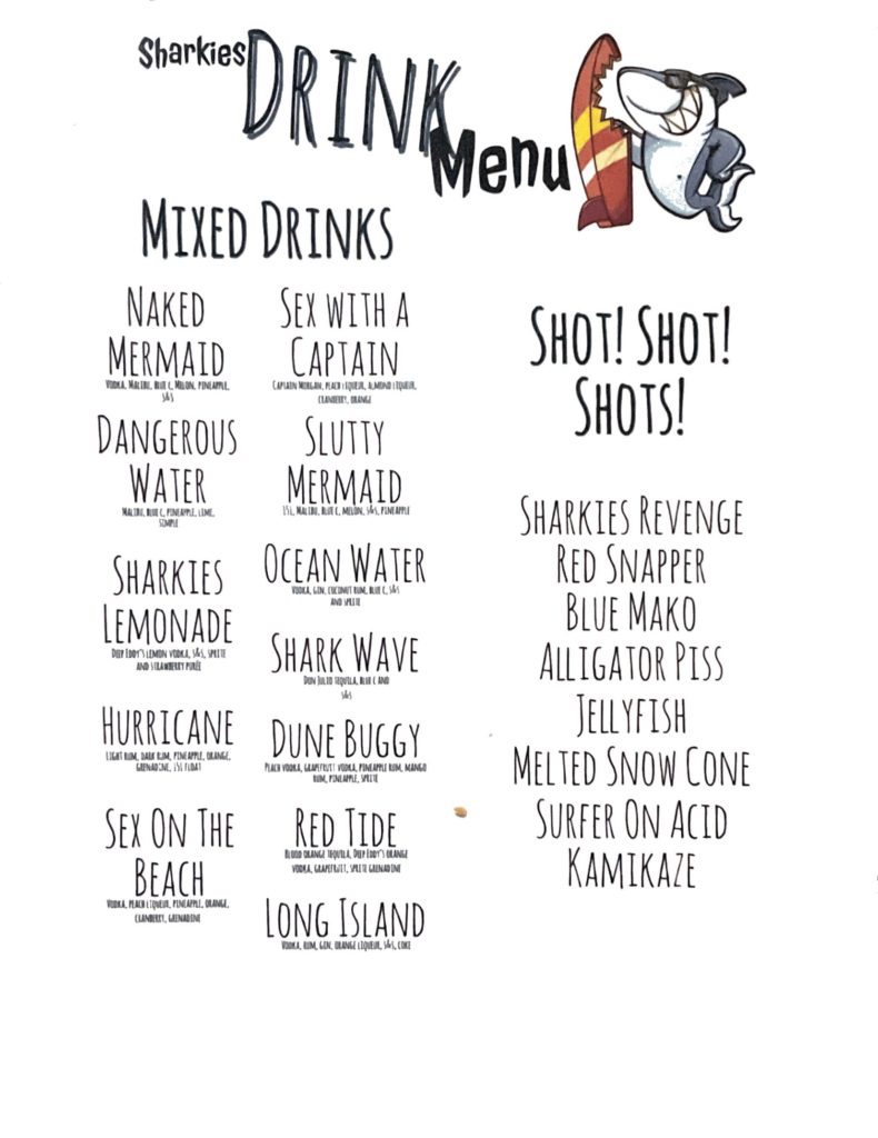 sharkies on the beach menu surfside beach texas - drinks menu Mixed DrinksNaked MermaidVodka, Malibu, Blue C. Melon, Pineapple, S&SDangerous WaterMalibu, Blue C. Pineapple, Lime, Simple SyrupSharkies LemonadeDeep Eddy's Lemon Vodka, S&S, Sprite & Strawberry PureeHurricaneLight Rum, Dark Rum, Pineapple, Orange, Grenadine, 151 FloaterSex on the BeachVodka, Peach Liqueur, Pineapple, Orange, Cranberry, GrenadineSex with a CaptainCaptain Morgan, Peach Liqueur, Almond Liqueur, Cranberry, OrangeSlutty Mermaid151, Mailbu, Blue C., Melon, S&S, PineappleOcean WaterVodka, Gin, Coconut Rum, Blue C., S&S, and SpriteShark WaveDon Julio Tequila, Blue C., and S&SDune BuggyPeach Vodka, Grapefruit Vodka, Pineapple Rum, Mango Rum, Pineapple, SpriteRed TideBlood Orange Tequila, Deep Eddy's Orange Vodka, Grapefruit, Sprite, GrenadineLong IslandVodka, Rum, Gin, Orange Liqueur, S&S, CokeShots!SHARKIES REVENGE
RED SNAPPER
BLUE MAKO
ALLIGATOR PISS
JELLYFISH
MELTED SNOW CONE
SURFER ON ACID
KAMIKAZE